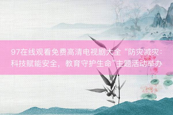 97在线观看免费高清电视剧大全 “防灾减灾：科技赋能安全，教育守护生命”主题活动举办