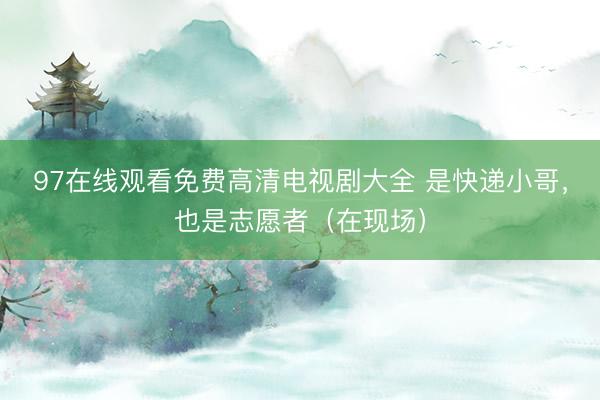 97在线观看免费高清电视剧大全 是快递小哥，也是志愿者（在现场）