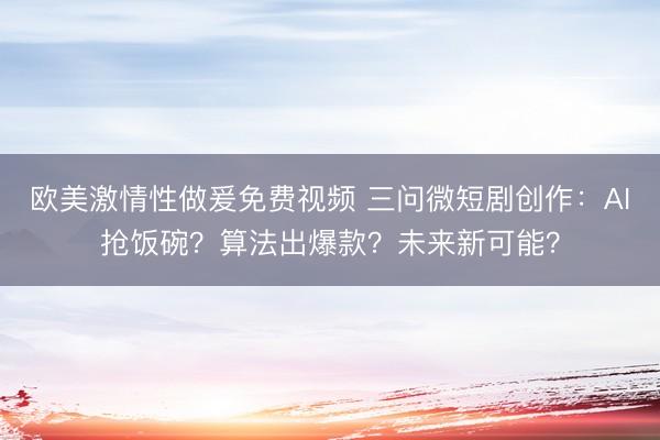 欧美激情性做爰免费视频 三问微短剧创作：AI抢饭碗？算法出爆款？未来新可能？