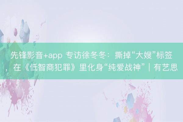 先锋影音+app 专访徐冬冬：撕掉“大嫂”标签，在《低智商犯罪》里化身“纯爱战神”｜有艺思