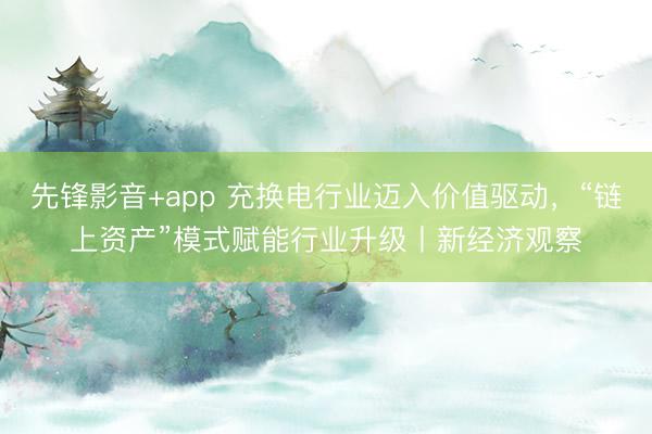 先锋影音+app 充换电行业迈入价值驱动，“链上资产”模式赋能行业升级丨新经济观察