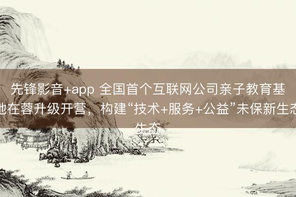 先锋影音+app 全国首个互联网公司亲子教育基地在蓉升级开营，构建“技术+服务+公益”未保新生态