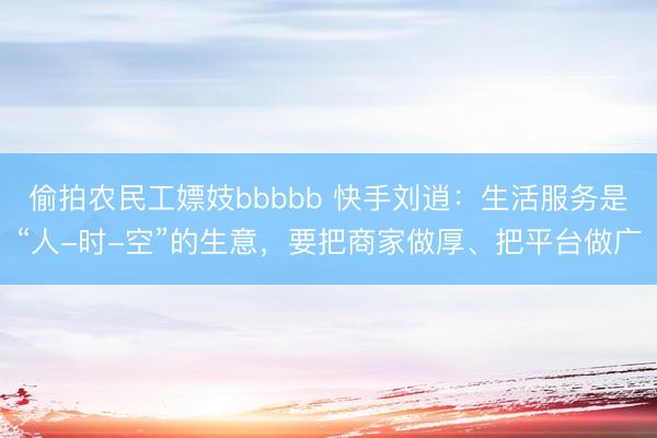 偷拍农民工嫖妓bbbbb 快手刘逍：生活服务是“人-时-空”的生意，要把商家做厚、把平台做广