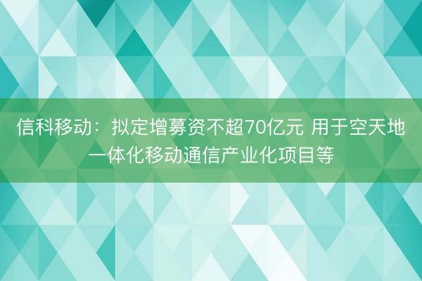 信科移动：拟定增募资不超70亿元 用于空天地一体化移动通信产业化项目等
