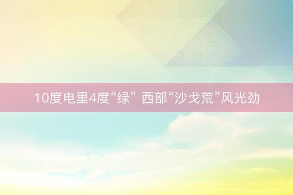 10度电里4度“绿” 西部“沙戈荒”风光劲