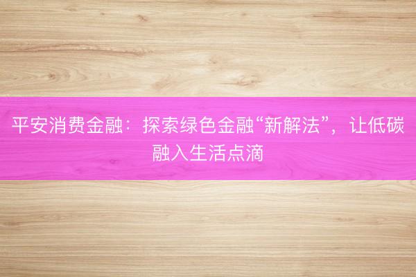 平安消费金融：探索绿色金融“新解法”，让低碳融入生活点滴