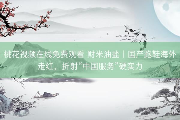 桃花视频在线免费观看 财米油盐丨国产跑鞋海外走红，折射“中国服务”硬实力