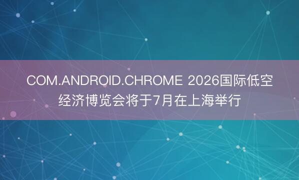 COM.ANDROID.CHROME 2026国际低空经济博览会将于7月在上海举行