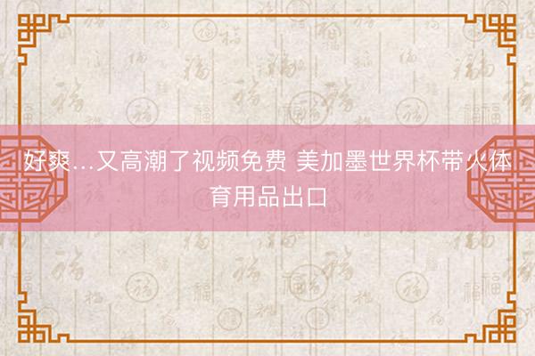 好爽…又高潮了视频免费 美加墨世界杯带火体育用品出口