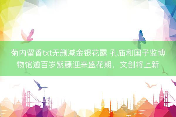 菊内留香txt无删减金银花露 孔庙和国子监博物馆逾百岁紫藤迎来盛花期，文创将上新