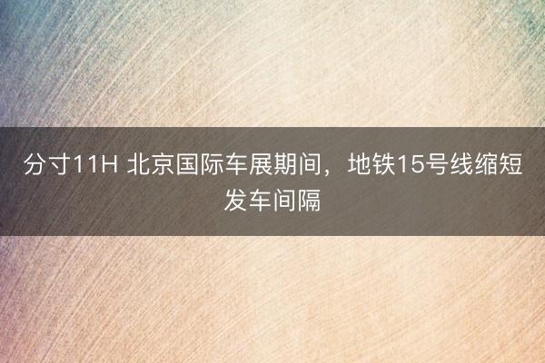 分寸11H 北京国际车展期间,地铁15号线缩短发车间隔