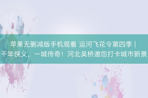 苹果无删减版手机观看 运河飞花令第四季 | 千年侠义，一城传奇！河北吴桥邀您打卡城市新景