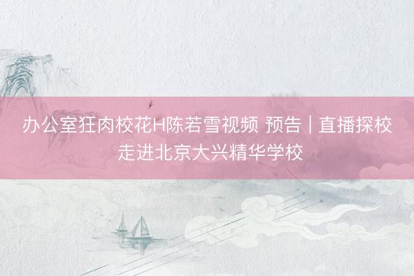 办公室狂肉校花H陈若雪视频 预告 | 直播探校 走进北京大兴精华学校