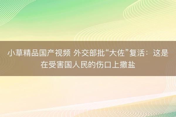 小草精品国产视频 外交部批“大佐”复活:这是在受害国人民的伤口上撒盐
