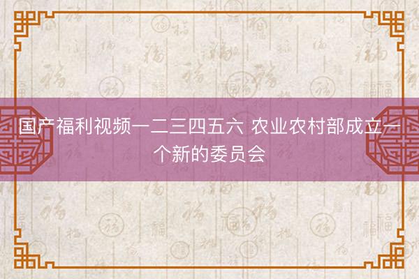 国产福利视频一二三四五六 农业农村部成立一个新的委员会