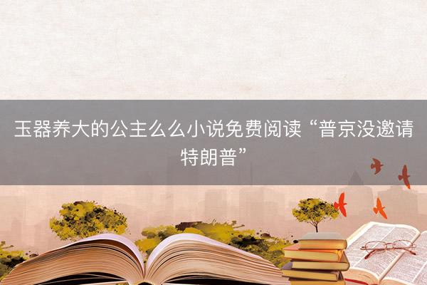 玉器养大的公主么么小说免费阅读 “普京没邀请特朗普”