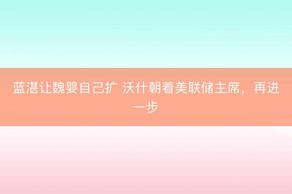 蓝湛让魏婴自己扩 沃什朝着美联储主席，再进一步