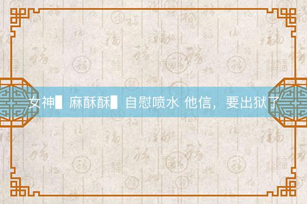 女神▌麻酥酥▌自慰喷水 他信，要出狱了
