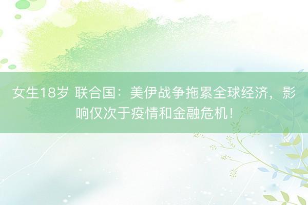 女生18岁 联合国：美伊战争拖累全球经济，影响仅次于疫情和金融危机！