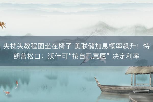 夹枕头教程图坐在椅子 美联储加息概率飙升！特朗普松口：沃什可“按自己意愿” 决定利率