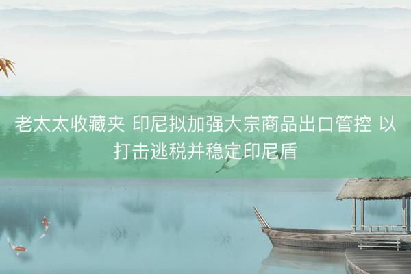 老太太收藏夹 印尼拟加强大宗商品出口管控 以打击逃税并稳定印尼盾