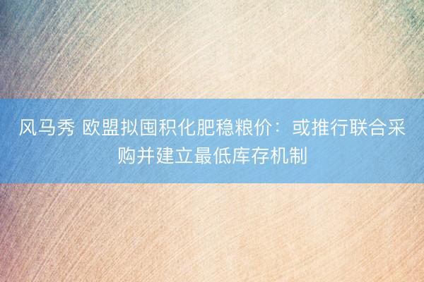 风马秀 欧盟拟囤积化肥稳粮价：或推行联合采购并建立最低库存机制
