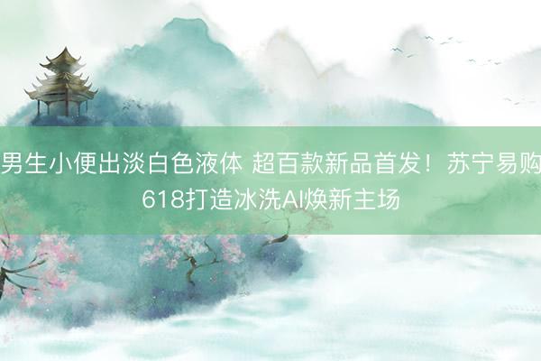 男生小便出淡白色液体 超百款新品首发！苏宁易购618打造冰洗AI焕新主场
