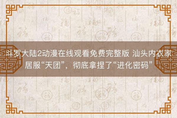 斗罗大陆2动漫在线观看免费完整版 汕头内衣家居服“天团”,彻底拿捏了“进化密码”