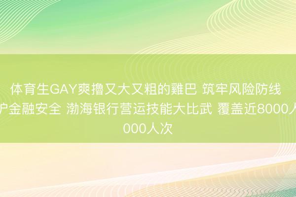 体育生GAY爽擼又大又粗的雞巴 筑牢风险防线 守护金融安全 渤海银行营运技能大比武 覆盖近8000人次