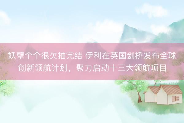 妖孽个个很欠抽完结 伊利在英国剑桥发布全球创新领航计划，聚力启动十三大领航项目