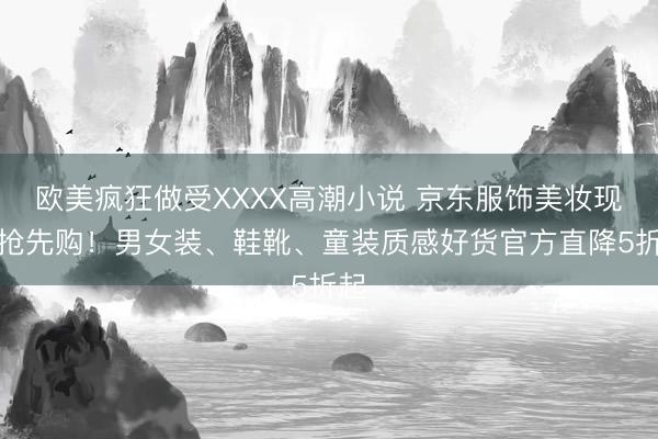 欧美疯狂做受XXXX高潮小说 京东服饰美妆现货抢先购！男女装、鞋靴、童装质感好货官方直降5折起
