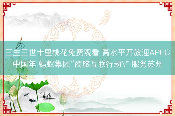 三生三世十里桃花免费观看 高水平开放迎APEC中国年 蚂蚁集团“商旅互联行动