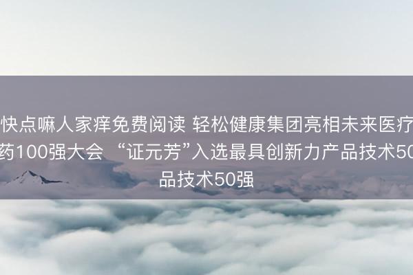 快点嘛人家痒免费阅读 轻松健康集团亮相未来医疗医药100强大会  “证元芳”入选最具创新力产品技术50强