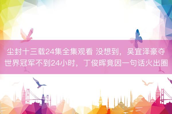 尘封十三载24集全集观看 没想到，吴宜泽豪夺世界冠军不到24小时，丁俊晖竟因一句话火出圈
