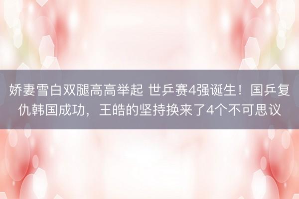 娇妻雪白双腿高高举起 世乒赛4强诞生！国乒复仇韩国成功，王皓的坚持换来了4个不可思议