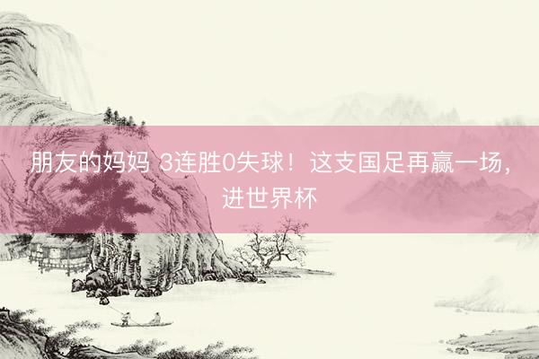 朋友的妈妈 3连胜0失球！这支国足再赢一场，进世界杯