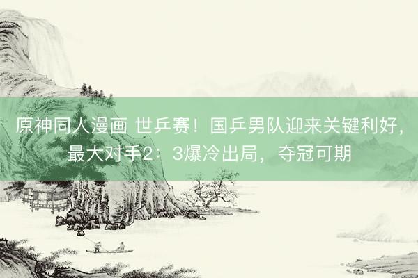 原神同人漫画 世乒赛！国乒男队迎来关键利好，最大对手2：3爆冷出局，夺冠可期