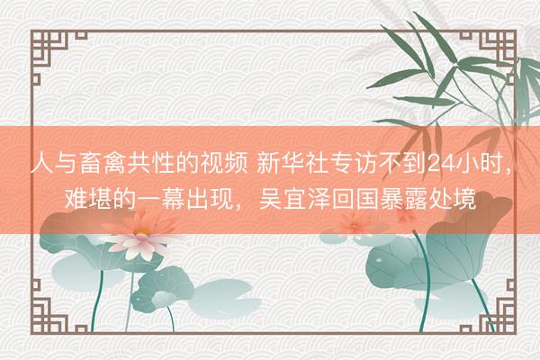 人与畜禽共性的视频 新华社专访不到24小时，难堪的一幕出现，吴宜泽回国暴露处境