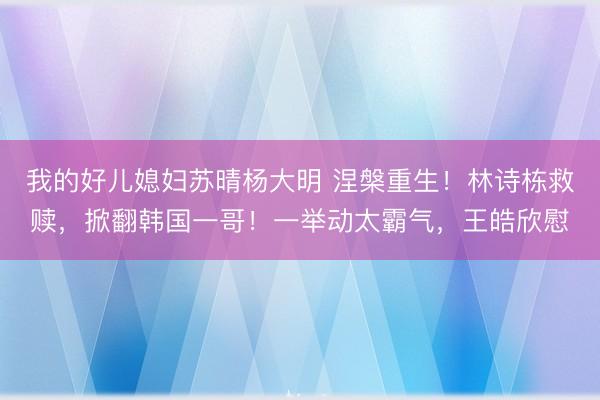 我的好儿媳妇苏晴杨大明 涅槃重生！林诗栋救赎，掀翻韩国一哥！一举动太霸气，王皓欣慰