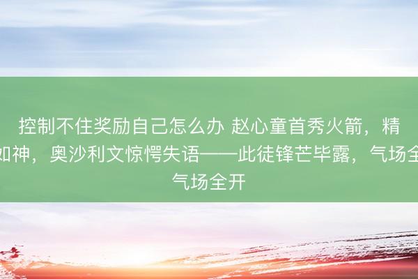 控制不住奖励自己怎么办 赵心童首秀火箭，精准如神，奥沙利文惊愕失语——此徒锋芒毕露，气场全开