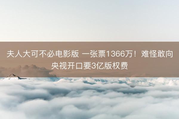 夫人大可不必电影版 一张票1366万！难怪敢向央视开口要3亿版权费