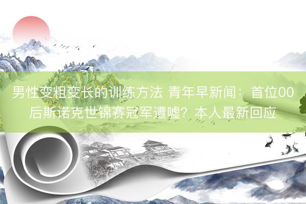 男性变粗变长的训练方法 青年早新闻：首位00后斯诺克世锦赛冠军遭嘘？本人最新回应