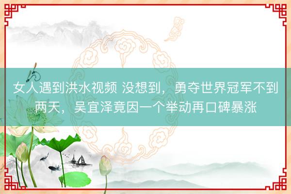 女人遇到洪水视频 没想到，勇夺世界冠军不到两天，吴宜泽竟因一个举动再口碑暴涨
