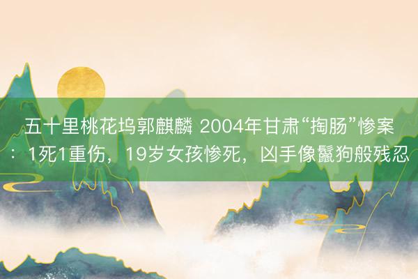五十里桃花坞郭麒麟 2004年甘肃“掏肠”惨案：1死1重伤，19岁女孩惨死，凶手像鬣狗般残忍
