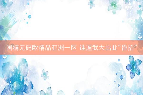 国精无码欧精品亚洲一区 谁逼武大出此“昏招”