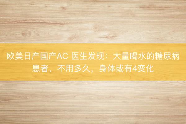 欧美日产国产AC 医生发现：大量喝水的糖尿病患者，不用多久，身体或有4变化