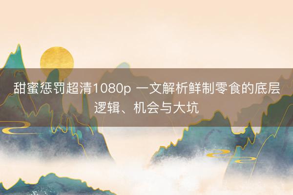 甜蜜惩罚超清1080p 一文解析鲜制零食的底层逻辑、机会与大坑