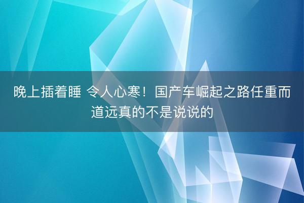 晚上插着睡 令人心寒！国产车崛起之路任重而道远真的不是说说的