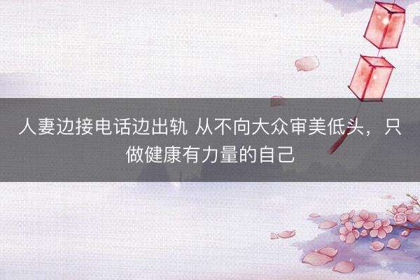 人妻边接电话边出轨 从不向大众审美低头，只做健康有力量的自己
