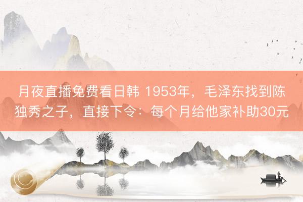 月夜直播免费看日韩 1953年，毛泽东找到陈独秀之子，直接下令：每个月给他家补助30元